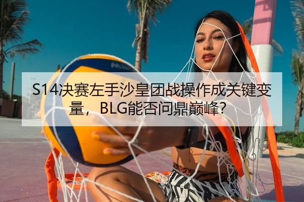 S14决赛左手沙皇团战操作成关键变量，BLG能否问鼎巅峰？